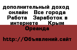 дополнительный доход  онлайн - Все города Работа » Заработок в интернете   . Крым,Ореанда